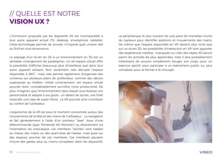 Tendances mobile 201812
// QUELLE EST NOTRE
VISION UX ?
L’immersion proposée par les dispositifs VR est incomparable à
tout autre appareil actuel (TV, desktop, smartphone, tablette).
Cette technologie permet de simuler n’importe quel univers réel
ou fictif en trois dimensions.
Le passage d’un écran en 2D à un environnement en 3D est un
véritable «changement de paradigme». Un tel espace virtuel offre
la possibilité d’afficher beaucoup plus d’interfaces que dans tout
autre appareil existant. Non seulement cela décuple l’espace
disponible à 360°… mais cela permet également d’organiser des
contenus sur plusieurs plans de profondeur, comme des décors
superposés au théâtre. Utilisé correctement, cet espace virtuel
pourrait donc considérablement accroître notre productivité. De
plus, imaginez que l’environnement dans lequel vous évoluez soit
personnalisé et adapté à vos goûts : un désert de dunes, une forêt
tropicale, une cave de super-héros… La VR pourrait ainsi contribuer
au confort de l’utilisateur.
L’ergonomie de la VR est pour le moment concentrée autour des
mouvements de la tête et des mains de l’utilisateur : La navigation
se fait généralement à l’aide d’un pointeur “laser” issue d’une
télécommande (type “Nintendo Wii Remote”) ou directement via
l’orientation du visiocasque. Les interfaces “tactiles” sont basées
au niveau des mains ou des avant-bras de l’avatar, mais aussi sur
des espaces proches de ces membres. Ces interfaces peuvent
inclure des gestes plus ou moins complexes selon les dispositifs.
Le périphérique le plus courant est une paire de manettes munie
de capteurs pour identifier positions et mouvements des mains.
De même que l’espace disponible en VR devient plus riche que
sur un écran 2D, les possibilités d’interaction en VR vont apporter
des expériences inédites : manipuler ou créer des objets 3D seront
parmi les activités les plus appréciées, mais il sera probablement
intéressant de pouvoir simplement bouger son corps, pour un
exercice sportif, pour participer à un événement public ou, plus
complexe, pour se former à la chirurgie.
 