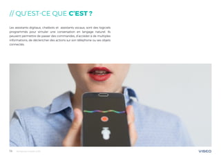 Tendances mobile 201814
// QU’EST-CE QUE C’EST ?
Les assistants digitaux, chatbots et assistants vocaux, sont des logiciels
programmés pour simuler une conversation en langage naturel. Ils
peuvent permettre de passer des commandes, d’accéder à de multiples
informations, de déclencher des actions sur son téléphone ou ses objets
connectés.
 