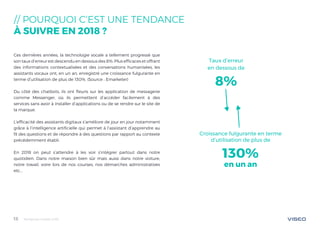 Tendances mobile 201815
// POURQUOI C‘EST UNE TENDANCE
À SUIVRE EN 2018 ?
Ces dernières années, la technologie vocale a tellement progressé que
son taux d’erreur est descendu en dessous des 8%. Plus efficaces et offrant
des informations contextualisées et des conversations humanisées, les
assistants vocaux ont, en un an, enregistré une croissance fulgurante en
terme d’utilisation de plus de 130%. (Source : Emarketer)
Du côté des chatbots, ils ont fleuris sur les application de messagerie
comme Messenger, où ils permettent d’accéder facilement à des
services sans avoir à installer d’applications ou de se rendre sur le site de
la marque.
L’efficacité des assistants digitaux s’améliore de jour en jour notamment
grâce à l’intelligence artificielle qui permet à l’assistant d’apprendre au
fil des questions et de répondre à des questions par rapport au contexte
précédemment établi.
En 2018 on peut s’attendre à les voir s’intégrer partout dans notre
quotidien. Dans notre maison bien sûr mais aussi dans notre voiture,
notre travail, voire lors de nos courses, nos démarches administratives
etc...
Taux d’erreur
en dessous de
8%
Croissance fulgurante en terme
d’utilisation de plus de
130%
en un an
 
