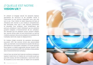 Tendances mobile 201816
// QUELLE EST NOTRE
VISION UX ?
En utilisant un langage naturel, les assistants digitaux
permettent de raccourcir et de simplifier l’accès à
l’information et aux services. Cependant, pour que cela
soit le cas, il faut mettre en place beaucoup de tests et
d’itérations afin d’arriver à une meilleure compréhension
des demandes mais aussi à des réponses pertinentes
et naturelles. Pour améliorer cette simplification des
parcours utilisateurs il serait intéressant que les assistants
puissent s’adapter à l’environnement de son utilisateur.
Par exemple que les assistants vocaux puissent adapter
leur volume sonore selon le bruit environnant ou que les
chatbots proposent des services adaptés à la localisation de
l’utilisateur (domicile, travail, en déplacement..)
En matière d’objet connecté, les assistants domotiques
pourraient offrir des services encore plus personnalisés
grâce, par exemple, à la reconnaissance vocale et faciale qui
permettrait de reconnaître l’utilisateur (cf nouvel assistant
Sony Xperia). La réalité augmentée pourrait quand à elle,
permettreauxassistantsd’offrirdesdonnéescontextualisées
dans l’environnement de l’utilisateur.
Il est en tout cas certain qu’il reste de nombreux contextes à
explorer notamment en matière de commande vocale qui
peut être vecteur de forte amélioration, notamment dans
les situations où les mains et/ou le regard sont accaparés
 