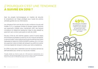 Tendances mobile 201819
// POURQUOI C‘EST UNE TENDANCE
À SUIVRE EN 2018 ?
Avec les progrès technologiques en matière de sécurité,
le smartphone est l’objet privilégié pour toutes les actions,
véritable gardien de nos informations.
Les utilisateurs font ainsi de plus en plus confiance à la sécurité
mobile. Si il y a quelques années la plupart étaient réticents
aux paiements mobiles, pour maintenant 49%* des français
considèrent le téléphone représente l’objet le plus adapté au
paiement sans contact juste après la carte de crédit.
De plus, à l’ère du zéro déchet, papiers, cartes et autres objets
encombrants et jetables se voient au fur et à mesure remplacés.
Le service public a ainsi prévue que toutes les démarches soient
réalisables en ligne d’ici 2022 et la RATP a prévue, d’ici 2 à 3 ans,
de supprimer carte et tickets de transport au profit d’un porte-
monnaie digital de transport contenu par notre smartphone.
En 2018 on peut donc s’attendre à voir de nouveaux services se
dématérialiser pour arriver sur nos écrans mobiles.
*Enquête réalisée par Anytime auprès de 1 006 personnes représentatives de la
population nationale française âgée de 18 ans et plus, en ligne, sur le panel propriétaire
YouGov France, selon la méthode des quotas, du 5 au 6 octobre 2017
49%des français considère
le téléphone comme
l’objet le plus adapté
au paiement sans
contact après la carte
de crédit
 