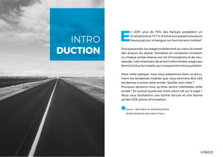 Tendances mobile 20182
E
n 2017, plus de 75% des français possèdent un
smartphone et 71,7 % d’entre eux passent plusieurs
heures par jour à naviguer sur leurs écrans mobiles*.
Plusquejamais,lesusagesmobilessontaucoeurdutravail
des acteurs du digital. Domaine en constante mutation
où chaque année réserve son lot d’innovations et de nou-
veautés, il est important de se tenir informé des usages qui
ferontlefuturdumobile,quiconquerrontnotrequotidien.
Dans cette optique, nous vous présentons dans ce docu-
ment les tendances mobiles que nous estimons être LES
tendances à suivre cette année. Quelles sont-elles ?
Pourquoi pensons-nous qu’elles seront inévitables cette
année ? Et surtout quelle est notre vision UX sur le sujet ?
Nous vous souhaitons une bonne lecture et une bonne
année 2018 pleine d’innovation.
*Source : “Baromètre du Marketing Mobile”
Mobile Marketing Association France
INTRO
DUCTION
 