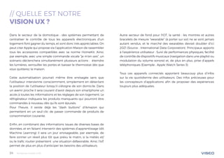 Tendances mobile 201824
// QUELLE EST NOTRE
VISION UX ?
Dans le secteur de la domotique : des systèmes permettant de
centraliser le contrôle de tous les appareils électroniques d’un
logement font gagner du temps, et sont donc très appréciables. On
peut citer Apple qui propose via l’application Maison de rassembler
tous les accessoires compatibles avec sa norme HomeKit. Ainsi,
par exemple, avec une simple commande vocale “je m’en vais”, un
scénario déclenchera simultanément plusieurs actions : éteindre
les lumières, verrouiller les portes et baisser le thermostat dès que
vous quitterez la maison.
Cette automatisation pourrait même être envisagée sans que
l’utilisateur intervienne consciemment, simplement en détectant
la position de l’utilisateur lorsqu’il s’éloigne de son domicile. Dans
un avenir proche il sera courant d’avoir depuis son smartphone un
accès à toutes les informations et les réglages de son logement. Le
réfrigérateur indiquera les produits manquants qui pourront être
commandés à nouveau dès qu’ils sont épuisés.
Pour l’heure, il existe déjà les “dash buttons” d’Amazon qui
permettent en un seul clic de passer commande de produits de
consommation courante.
Enfin, en combinant des informations issues de diverses bases de
données, et en faisant intervenir des systèmes d’apprentissage (dit
Machine Learning) il sera un jour envisageable, par exemple, de
faire sonner un réveil plus tôt que prévu le matin, si la météo et/
ou le trafic routier présentent une situation défavorable. Ainsi, l’IoT
permet de plus en plus d’anticiper les besoins des utilisateurs.
Autre secteur de fond pour l’IOT, la santé : les montres et autres
bracelets de mesure “wearable” (à porter sur soi) ne se sont jamais
autant vendus, et le marché des wearables devrait doubler d’ici
2021 (Source : International Data Corporation). Principaux apports
à l’expérience utilisateur : Suivi de performances physiques, facilité
de contrôle de dispositifs musicaux (navigation dans une playlist ou
modulation du volume sonore) et, de plus en plus, prise d’appels
téléphoniques (Exemple : Apple Watch Series 3).
Tous ces appareils connectés apportent beaucoup plus d’infos
sur la vie quotidienne des utilisateurs. Des infos précieuses pour
les concepteurs d’applications afin de proposer des expériences
toujours plus adéquates.
 