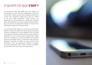 Tendances mobile 201826
// QU’EST-CE QUE C’EST ?
Une Progressive Web App (PWA) peut être définie par
simplification comme une forme d’application mobile (ou
de site web mobile) qui peut être accessible directement
à partir d’un navigateur mobile par le biais du HTML5
et qui peut, après autorisation, utiliser comme une
application les fonctionnalités du smartphone (appareil
photo, géolocalisation, etc.). Une progressive web app peut
être vue comme une application hybride se situant entre
l’application mobile et le site web mobile.
La technologie PWA repose sur une API nommée Service
Workers. Il s’agit d’un système en JavaScript qui permet de
maîtriser complètement le cache applicatif. Ainsi, une PWA
va charger de nouveaux contenus et de nouveaux contenus
applicatifs au fur et à mesure des connexions d’où l’usage
du terme « progressive ». Le principal intérêt est de pouvoir
proposer des usages offline. La progressive web app peut
également proposer d’installer un icône d’accès direct
semblable à ceux des applications mobiles et proposer
des push notifications. Autre intérêt, certains considèrent
qu’une PWA coûte moins cher qu’une app native.
 