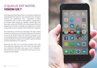 Tendances mobile 201828
// QUELLE EST NOTRE
VISION UX ?
Les Progressives Web Apps offrent un temps de chargement
considérablement réduit et une utilisation sans connexion
Internet. Ces applications sont “responsive” et donc
compatibles avec n’importe quel système d’exploitation
et n’importe quel support (pc, tablette, mobile). Elles sont
sécurisées (protocole HTTPS). Enfin elles peuvent offrir une
expérience immersive semblable aux applications natives,
puisqu’elles peuvent masquer toute interface de navigateur.
Ces applications ont donc les avantages des apps natives
(immersion,offline,pushnotifications)sanslesinconvénients
en terme de temps d’accès, de mémoire occupée ou de
compatibilité système. Il est alors envisageable de les utiliser
occasionnellement, lorsque on en a besoin, sans encombrer
la place disponible sur son appareil.
Beaucoup de sites de e-commerce peuvent ainsi offrir
une meilleure expérience sans avoir besoin de demander
aux utilisateurs d’installer quoi que ce soit. (Exemple :
https://www.mobify.com/insights/10-best-ecommerce-
progressive-web-apps/)
 