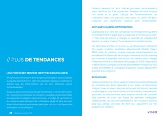 Tendances mobile 201829
// PLUS DE TENDANCES
LOCATION BASED SERVICES (SERVICES GÉOLOCALISÉS)
Enligneaveclesbesoinsd’échangeshumanisésetpersonnalisés
auxquels répondent en parti les assistants digitaux, l’utilisateur
attend que les informations qui lui sont délivrées soient
contextualisées.
Toujours dans une optique de gain de temps, et de simplification
del’expérienceutilisateurlesLocation-basedservicesutilisentles
données de localisation des terminaux mobiles et permettent
de contextualiser le besoin de l’utilisateur et de lui faire accéder
à des informations pertinentes sans que celui-ci n’ait besoin de
renseigner sa localisation.
Certains services lui sont même proposés spontanément
selon l’endroit où il se trouve (ex : horaires de train lorsque
l’on arrive à la gare). L’étude de l’environnement de
l’utilisateur dans son parcours sera donc un point clé pour
proposer une expérience toujours plus personnalisée.
AMP /LAZY LOADING (OPTIMISATION)
Quand près d’un tiers des utilisateurs de smartphones quittent
immédiatement la page web sur laquelle ils ont cliqué si celle-
ci met trop de temps à charger, la rapidité de chargement
devient un enjeu majeur d’une expérience mobile réussie.
Ces dernières années, on a ainsi vu se développer l’utilisation
des pages mobiles accélérées (Accelerated Mobile Pages,
AMP) dont le contenu charge presque instantanément en
remplaçant le JavaScript de la page, mais aussi du lazy-loading
qui consiste à attendre une action du visiteur pour charger
certaines portions ou éléments de la page. En 2018, l’expérience
mobile passera sans aucun doute par ces technologies ou tout
autres permettant à l’utilisateur d’accéder le plus rapidement
possible à leur besoins.
BLOCKCHAIN
Lasécuritéresteunepréoccupationmajeurepourlesutilisateurs
de smartphones. Pour répondre à cet enjeu, la blockchain,
d’abord mise en place dans les échanges de bitcoin, permet
un stockage et une transmission d’informations, transparente,
sécurisée, et fonctionnant sans organe central de contrôle.
Cela permet de créer des bases de données ineffaçable,
indestructible qui pourrait permettre à de nouveaux services
plus que jamais sécurisés de faire leur apparition sur nos
plateformes mobiles.
Tendances mobile 201829
 