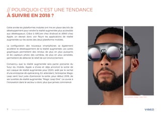 Tendances mobile 20187
// POURQUOI C‘EST UNE TENDANCE
À SUIVRE EN 2018 ?
Cette année les plateformes mobiles ont mis en place des kits de
développement pour rendre la réalité augmentée plus accessible
aux développeurs. Grâce à ARCore chez Android et ARKit chez
Apple, on devrait donc voir fleurir les applications de réalité
augmentée sur les stores des deux plateforme mobiles.
La configuration des nouveaux smartphones va également
accélérer le développement de la réalité augmentée. Les cartes
graphiques permettent des rendus de plus en plus puissants
et les capteurs photo des caméras, de plus en plus sensibles,
permettent de détecter le relief de son environnement.
Convaincu que la réalité augmentée sera partie prenante du
futur du mobile, Apple a d’ores et déjà annoncé la sortie de
son casque de réalité augmentée pour 2020, aidé par le rachat
d’une entreprise de eyetracking. En attendant, l’entreprise Magic
Leap vient tout juste d’annoncer la sortie, pour début 2018, de
ses lunettes de réalité augmentée: “Magic Leap One”. La course à
l’innovation dans le secteur a donc plus que jamais commencé.
Les lunettes «Magic Leap One»
 