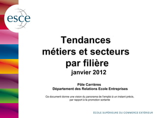 Tendances
métiers et secteurs
     par filière
                     janvier 2012
                  Pôle Carrières
     Département des Relations Ecole Entreprises

Ce document donne une vision du panorama de l’emploi à un instant précis,
                  par rapport à la promotion sortante
 