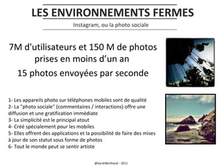 LES ENVIRONNEMENTS FERMES
Instagram, ou la photo sociale

7M d'utilisateurs et 150 M de photos
prises en moins d’un an
15 photos envoyées par seconde
1- Les appareils photo sur téléphones mobiles sont de qualité
2- La "photo sociale" (commentaires / interactions) offre une
diffusion et une gratification immédiate
3- La simplicité est le principal atout
4- Créé spécialement pour les mobiles
5- Elles offrent des applications et la possibilité de faire des mises
à jour de son statut sous forme de photos
6- Tout le monde peut se sentir artiste
@SarahBerthault - 2011

 