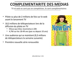 COMPLEMENTARITE DES MEDIAS
TV et web ne sont pas en compétition, ils sont complémentaires

• Pilote vu plus de 2 millions de fois sur le web
avant le lancement TV
• 10,3 millions de téléspectateurs lors de la
diffusion du pilote en TV
• Mieux que Glee, locomotive à 20h

• 4,7M sur les 18-49 ans (pas vu depuis 10 ans)

• Une audience qui se maintient (9,3 millions
de téléspectateurs la semaine suivante)
• Première nouvelle série renouvelée

@SarahBerthault - 2011

 