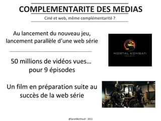 COMPLEMENTARITE DES MEDIAS
Ciné et web, même complémentarité ?

Au lancement du nouveau jeu,
lancement parallèle d’une web série

50 millions de vidéos vues…
pour 9 épisodes
Un film en préparation suite au
succès de la web série

@SarahBerthault - 2011

 