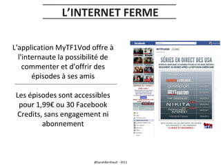 L’INTERNET FERME
L'application MyTF1Vod offre à
l'internaute la possibilité de
commenter et d'offrir des
épisodes à ses amis
Les épisodes sont accessibles
pour 1,99€ ou 30 Facebook
Credits, sans engagement ni
abonnement

@SarahBerthault - 2011

 