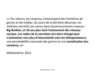 << Par ailleurs, les contenus s'émancipent des frontières de
genres et de médias. Au cours de la dernière décennie, les
schémas narratifs ont connu deux bouleversements majeurs :
Big Brother, et 10 ans plus tard l'avènement des réseaux
sociaux. Les codes de la narration ont alors changé pour
s'acheminer vers plus d'interactivité avec les téléspectateurs,
une perméabilité croissante des genres et une socialisation des
contenus. >>
Médiamétrie, 2011

@SarahBerthault - 2011

 