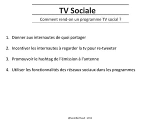 TV Sociale
Comment rend-on un programme TV social ?

1. Donner aux internautes de quoi partager
2. Incentiver les internautes à regarder la tv pour re-tweeter
3. Promouvoir le hashtag de l’émission à l’antenne
4. Utiliser les fonctionnalités des réseaux sociaux dans les programmes

@SarahBerthault - 2011

 