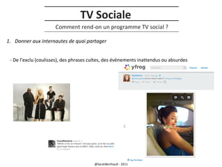 TV Sociale
Comment rend-on un programme TV social ?
1. Donner aux internautes de quoi partager
- De l’exclu (coulisses), des phrases cultes, des évènements inattendus ou absurdes

@SarahBerthault - 2011

 