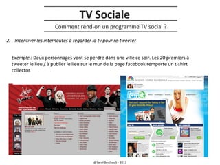 TV Sociale
Comment rend-on un programme TV social ?
2. Incentiver les internautes à regarder la tv pour re-tweeter
Exemple : Deux personnages vont se perdre dans une ville ce soir. Les 20 premiers à
tweeter le lieu / à publier le lieu sur le mur de la page facebook remporte un t-shirt
collector

@SarahBerthault - 2011

 