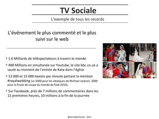 TV Sociale
L’exemple de tous les records

L’événement le plus commenté et le plus
suivi sur le web

• 1.6 Milliards de téléspectateurs à travers le monde
• 400 Millions en simultanée sur Youtube, le site bbc.co.uk a
sauté au moment de l’entrée de Kate dans l’église
• 13 000 et 15 000 tweets par minute portant la mention
#royalwedding (vs 5000 pour les obsèques de Michael Jackson, 3000
pour la finale de coupe du monde de foot 2010),

• Sur Facebook, près de 7 millions de commentaires dans les
12 premières heures, 10 millions à la fin de la journée

@SarahBerthault - 2011

 