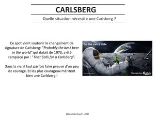 CARLSBERG
Quelle situation nécessite une Carlsberg ?

Ce spot vient soutenir le changement de
signature de Carlsberg: "Probably the best beer
in the world" qui datait de 1973, a été
remplacé par : "That Calls for a Carlsberg".
Dans la vie, il faut parfois faire preuve d'un peu
de courage. Et les plus courageux méritent
bien une Carlsberg !

@SarahBerthault - 2011

 