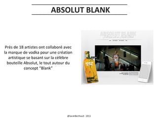 ABSOLUT BLANK

Près de 18 artistes ont collaboré avec
la marque de vodka pour une création
artistique se basant sur la célèbre
bouteille Absolut, le tout autour du
concept “Blank”

@SarahBerthault - 2011

 