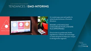 3. SE CONNECTER AU MONDE 
TENDANCES / EMO-NITORING 
Un monde toujours plus technophile à la 
recherche plus de douceur, d'humanité, 
d'émotions. 
RENDRE LA TECHNOLOGIE 
CHALEUREUSE POUR LA RENDRE 
PLUS APPROPRIABLE 
S’inscrire dans la quotidienneté, faciliter 
l’appréhension, l'utilisation de la technologie. 
La rendre attrayante et ludique pour masquer 
le côté big brother angoissant. 
 