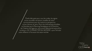 Pixelis décrypte pour vous les codes, les signes 
et les nouvelles narrations visuelles de notre 
environnement pour les mettre en perspective 
et leur donner du sens. Parmi les thématiques étudiées 
et illustrées par le Planning Stratégique et la Direction 
de Création de l'agence, nous avons sélectionné aujourd'hui 
le thème « SE CONNECTER AU MONDE » pour stimuler 
votre réflexion à l'occasion de cette rentrée. 
 