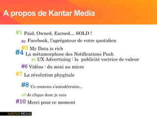 #1 Paid, Owned, Earned… SOLD !
#2 Facebook, l’agrégateur de votre quotidien
#3 My Data is rich
#4 La métamorphose des Notifications Push
#5 UX Advertising : la publicité vectrice de valeur
#6 Vidéos : du mini au micro
#7 La révolution phygitale
#8 Ce contenu s’autodétruira...
#9 Je clique donc je suis
#10 Merci pour ce moment
A propos de Kantar Media
 