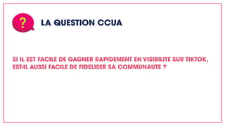 LA QUESTION CCUA
SI IL EST FACILE DE GAGNER RAPIDEMENT EN VISIBILITE SUR TIKTOK,
EST-IL AUSSI FACILE DE FIDELISER SA COMMUNAUTE ?
 