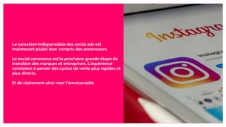 Le caractère indispensable des social ads est
maintenant plutôt bien compris des annonceurs.
Le social commerce est la prochaine grande étape de
transition des marques et entreprises. L’expérience
consistera à penser des cycles de vente plus rapides et
plus directs.
Et de clairement ainsi viser l’omnicanalité.
 