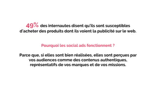 49% des internautes disent qu’ils sont susceptibles
d’acheter des produits dont ils voient la publicité sur le web.
Pourquoi les social ads fonctionnent ?
Parce que, si elles sont bien réalisées, elles sont perçues par
vos audiences comme des contenus authentiques,
représentatifs de vos marques et de vos missions.
 