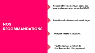NOS
RECOMMANDATIONS
Pensez différemement vos social ads :
pourquoi ne pas vous servir des UGC ?
Travaillez minutieusement vos ciblages
Analysez encore et toujours…
N’oubliez jamais la notion de
divertissement et d’engagement
 