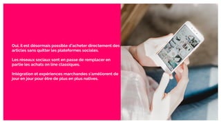 Oui, il est désormais possible d’acheter directement des
articles sans quitter les plateformes sociales.
Les réseaux sociaux sont en passe de remplacer en
partie les achats on line classiques.
Intégration et expériences marchandes s’améliorent de
jour en jour pour être de plus en plus natives.
 