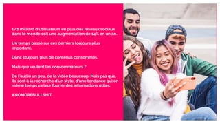 1/2 milliard d’utilisateurs en plus des réseaux sociaux
dans le monde soit une augmentation de 14% en un an.
Un temps passé sur ces derniers toujours plus
important.
Donc toujours plus de contenus consommés.
Mais que veulent les consommateurs ?
De l’audio un peu, de la vidéo beaucoup. Mais pas que.
Ils sont à la recherche d’un style, d’une tendance qui en
même temps va leur fournir des informations utiles.
#NOMOREBULLSHIT
 