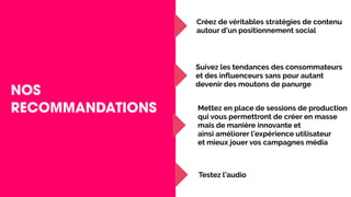NOS
RECOMMANDATIONS
Créez de véritables stratégies de contenu
autour d’un positionnement social
Suivez les tendances des consommateurs
et des influenceurs sans pour autant
devenir des moutons de panurge
Mettez en place de sessions de production
qui vous permettront de créer en masse
mais de manière innovante et
ainsi améliorer l’expérience utilisateur
et mieux jouer vos campagnes média
Testez l’audio
 