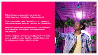 Si les réseaux sociaux sont en croissance,
mécaniquement l’impact de l’inﬂuence aussi.
C’est pourquoi en 2022, l’animation et la croissance
communautaire ne se feront pas sans les inﬂuenceurs.
Près de la moitié des consommateurs conditionnent
leurs achats en fonction des recommandations
inﬂuenceurs.
Qu’ils soient nano, micro, macro, tous vont vous aider
dans la quête de votre équilibre social média, entre
investissement, image et performance.
 