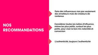 NOS
RECOMMANDATIONS
Faire des influenceurs non pas seulement
des émetteurs mais de créateurs de
contenus
Considérez toutes les tailles d’influence,
même les plus petits, surtout les plus
petits, pour viser le bon mix notoriété et
conversion
L’authenticité, toujours l’authenticité
 