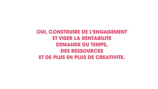 OUI, CONSTRUIRE DE L’ENGAGEMENT
ET VISER LA RENTABILITE
DEMANDE DU TEMPS,
DES RESSOURCES
ET DE PLUS EN PLUS DE CREATIVITE.
 
