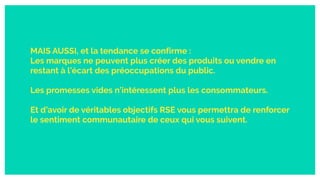 MAIS AUSSI, et la tendance se confirme :
Les marques ne peuvent plus créer des produits ou vendre en
restant à l’écart des préoccupations du public.
Les promesses vides n’intéressent plus les consommateurs.
Et d’avoir de véritables objectifs RSE vous permettra de renforcer
le sentiment communautaire de ceux qui vous suivent.
 