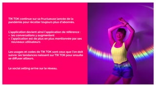 TIK TOK continue sur sa fructueuse lancée de la
pandémie pour récolter toujours plus d’abonnés.
L’application devient ainsi l’application de référence :
- les conversations y augmentent
- l’application est de plus en plus mentionnée par ses
nouveaux utilisateurs
Les usages et codes de TIK TOK sont ceux que l’on doit
suivre: les tendances naissent sur TIK TOK pour ensuite
se diﬀuser ailleurs.
Le social selling arrive sur le réseau.
 