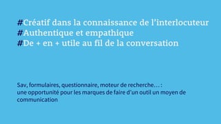 #Créatif dans la connaissance de l’interlocuteur
#Authentique et empathique
#De + en + utile au fil de la conversation
Sav, formulaires, questionnaire, moteur de recherche… :
une opportunité pour les marques de faire d’un outil un moyen de
communication
 