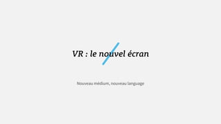 VR : le nouvel écran
Nouveau médium, nouveau language
 