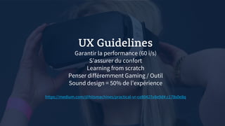 UX Guidelines
Garantir la performance (60 i/s)
S’assurer du confort
Learning from scratch
Penser différemment Gaming / Outil
Sound design = 50% de l’expérience
https://medium.com/@hitsmachines/practical-vr-ce80427e8e9d#.c178s0e8q
 