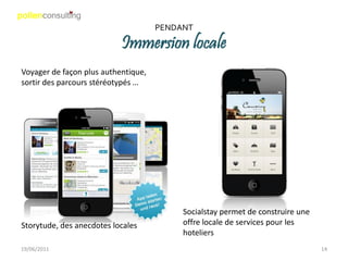 PENDANT

                           Immersion locale
Voyager de façon plus authentique,
sortir des parcours stéréotypés …




                                          Socialstay permet de construire une
Storytude, des anecdotes locales          offre locale de services pour les
                                          hoteliers
19/06/2011                                                                      14
 