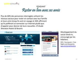 PENDANT

                         Rester en lien avec ses amis
Plus de 60% des personnes interrogées utilisent les
réseaux sociaux pour rester en contact avec leur famille
et leurs amis lorsqu'ils sont en voyage et 36% affirment
qu'ils préfèrent se connecter sur Internet plutôt que
d'appeler pour donner de leurs nouvelles. Cf étude
Sheraton Hotels & Resorts
                                                           Développement du
                                                           social check-in,
                                                           encouragé par les
                                                           hôteliers.
                                                           SPG + foursquare = Free
                                                           Nights and Starpoints
                                                           spg.com/socialcheckins




    19/06/2011                                                                   15
 