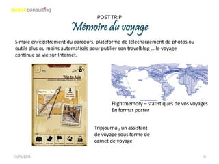 POST TRIP

                        Mémoire du voyage
 Simple enregistrement du parcours, plateforme de téléchargement de photos ou
 outils plus ou moins automatisés pour publier son travelblog … le voyage
 continue sa vie sur Internet.




                                         Flightmemory – statistiques de vos voyages
                                         En format poster


                                  Tripjournal, un assistant
                                  de voyage sous forme de
                                  carnet de voyage

19/06/2011                                                                      18
 