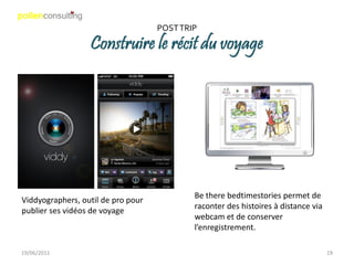 POST TRIP

                  Construire le récit du voyage




                                            Be there bedtimestories permet de
Viddyographers, outil de pro pour
                                            raconter des histoires à distance via
publier ses vidéos de voyage
                                            webcam et de conserver
                                            l’enregistrement.

19/06/2011                                                                          19
 