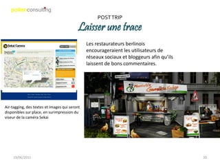 POST TRIP

                                          Laisser une trace
                                               Les restaurateurs berlinois
                                               encourageraient les utilisateurs de
                                               réseaux sociaux et bloggeurs afin qu’ils
                                               laissent de bons commentaires.




Air-tagging, des textes et images qui seront
disponibles sur place, en surimpression du
viseur de la caméra Sekai




    19/06/2011                                                                            20
 