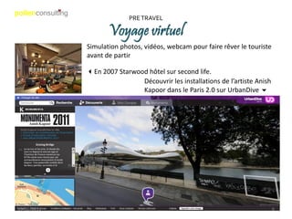 PRE TRAVEL

                    Voyage virtuel
             Simulation photos, vidéos, webcam pour faire rêver le touriste
             avant de partir

             3En 2007 Starwood hôtel sur second life.
                             Découvrir les installations de l’artiste Anish
                             Kapoor dans le Paris 2.0 sur UrbanDive 6




19/06/2011                                                                    6
 
