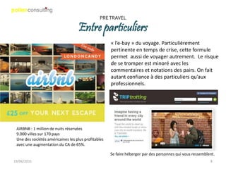 PRE TRAVEL

                                   Entre particuliers
                                                     « l’e-bay » du voyage. Particulièrement
                                                     pertinente en temps de crise, cette formule
                                                     permet aussi de voyager autrement. Le risque
                                                     de se tromper est minoré avec les
                                                     commentaires et notations des pairs. On fait
                                                     autant confiance à des particuliers qu’aux
                                                     professionnels.




 AIRBNB : 1 million de nuits réservées
 9.000 villes sur 170 pays
 Une des sociétés américaines les plus profitables
 avec une augmentation du CA de 65%.

                                                     Se faire héberger par des personnes qui vous ressemblent.
19/06/2011                                                                                                 8
 