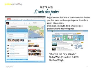 PRE TRAVEL
             L’avis des pairs
                     Engouement des avis et commentaires laissés
                     par des pairs, amis ou partageant les même
                     goûts et passions.
                     Une mise en doute de la sincérité des
                     présentations des voyagistes !




                      "Share is the new search."
                      Philip Wolf, President & CEO
                      PhoCus Wright

19/06/2011                                                  9
 