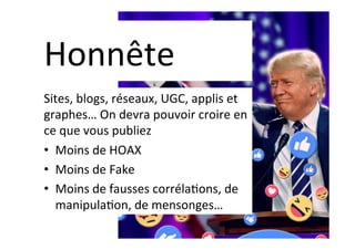 Honnête	
Sites,	blogs,	réseaux,	UGC,	applis	et	
graphes…	On	devra	pouvoir	croire	en	
ce	que	vous	publiez	
•  Moins	de	HOAX	
•  Moins	de	Fake	
•  Moins	de	fausses	corréla]ons,	de	
manipula]on,	de	mensonges…	
 